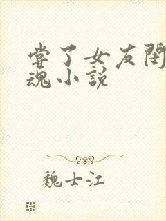 尝了女友闺蜜销魂小说