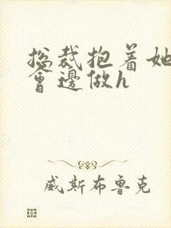 总裁抱着她边开会边做h