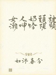 女人奶头被吃高潮呻吟视频网站