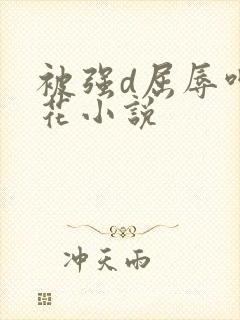 被强d屈辱呻校花小说