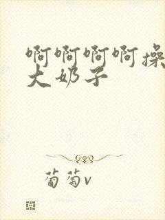 啊啊啊啊操死我大奶子