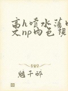 高h喷水荡肉爽文np肉色视频封面