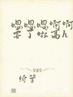 嗯嗯嗯啊啊啊不要了啦高h