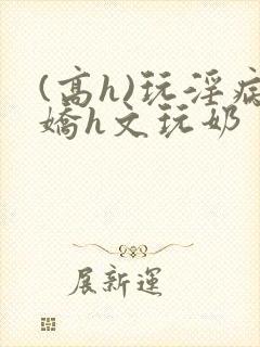 (高h)玩淫病娇h文玩奶