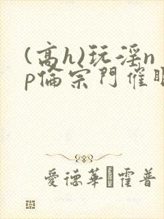 (高h)玩淫np伦宗门催眠