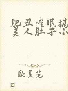 肥丑催眠搞大小美人肚子小说