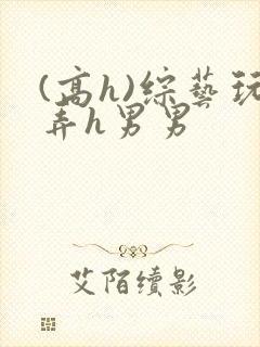 (高h)综艺玩弄h男男