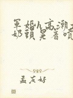 军婚h高潮大胸奶头晃着喷水h小说