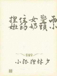 捏住女警两个粉嫩的奶头小说