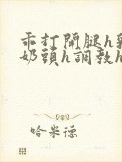 乖打开腿h乳夹奶头h调教h小说