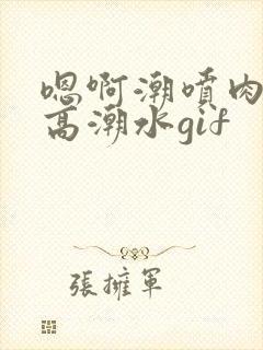 嗯啊潮喷肉失禁高潮水gif封面