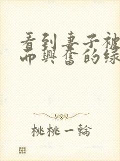 看到妻子被别人而兴奋的绿帽丈夫～