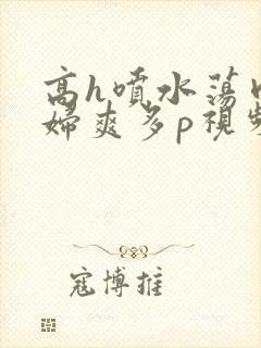 高h喷水荡肉少妇爽多p视频