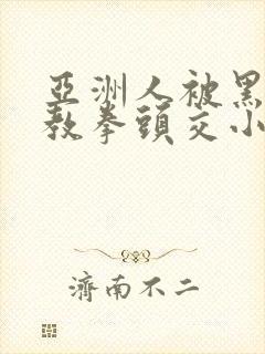 亚洲人被黑人调教拳头交小说