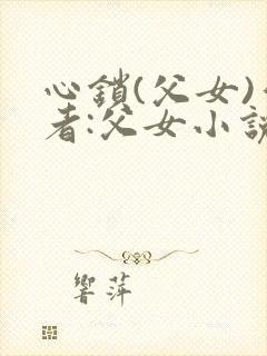 心锁(父女)作者:父女小说最新章节更