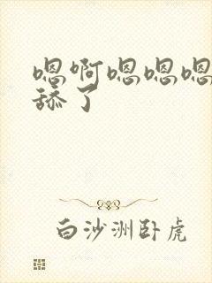 嗯啊嗯嗯嗯啊别舔了