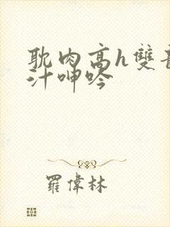 耽肉高h双龙喷汁呻吟