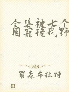 全集被七个大佬团宠后我野翻了