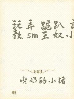 玩弄 跪趴 调教 sm主奴小说