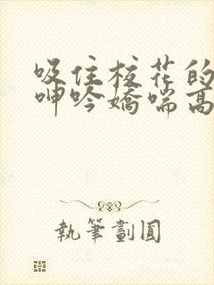 吸住校花的奶头呻吟娇喘高潮小说