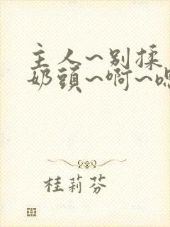 主人~别揉了~奶头~啊~嗯