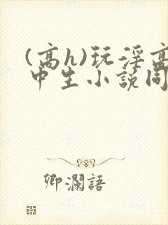 (高h)玩淫高中生小说同桌h文