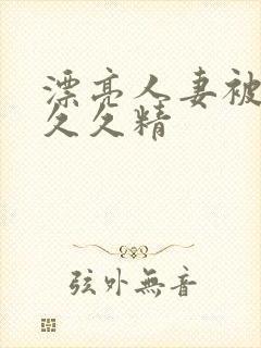 漂亮人妻被黑人久久精