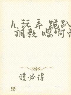 h 玩弄 跪趴 调教 嗯啊快穿