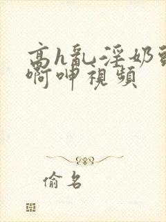 高h乱淫奶头嗯啊呻视频