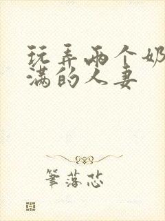 玩弄两个奶水丰满的人妻