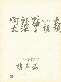 啊轻点灬太粗嗯太深了视频