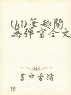 (hl)笔趣阁无弹窗全文阅读最新章节更