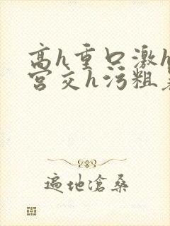 高h重口激h慎宫交h污粗暴小说