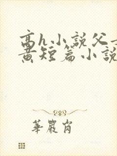 高h小说父女全黄短篇小说