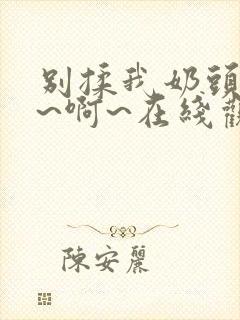 别揉我奶头~嗯~啊~在线观看一区二区