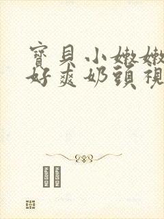 宝贝小嫩嫩好紧好爽奶头视频