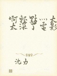 啊轻点灬太粗嗯太深了电影