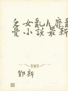 攵女乱h靡乱之爱小说最新章节