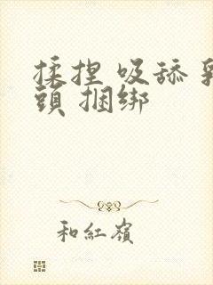 揉捏 吸舔 乳头 捆绑