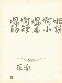 嗯啊嗯啊啪啪啪的短篇小说