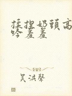 揉捏奶头高潮呻吟羞羞