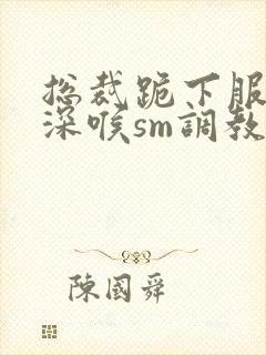 总裁跪下服侍含深喉sm调教