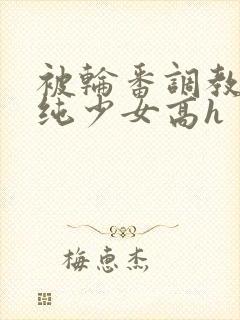 被轮番调教的清纯少女高h