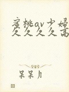 蜜桃av少妇久久久久久高潮不断