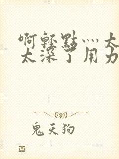 啊轻点灬太粗嗯太深了用力音频