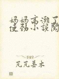 妈妈高潮了嗯啊使劲小说阅读