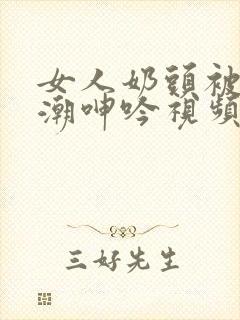 女人奶头被吃高潮呻吟视频