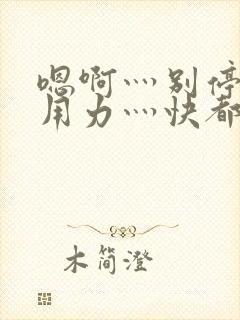 嗯啊灬别停啊灬用力灬快都市奇缘