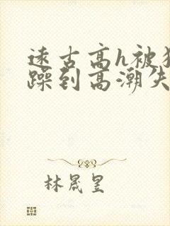 远古高h被狂c躁到高潮失禁小说