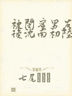 被闺蜜男友错认后沈南初陆时砚著